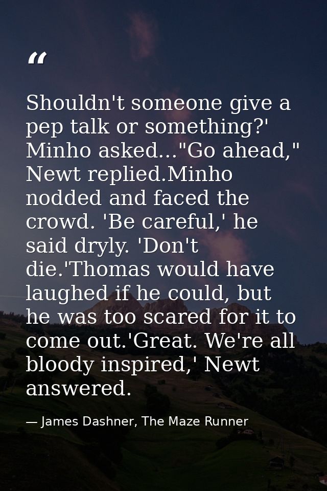 Shouldn't someone give a pep talk or something?' Minho asked..."Go ahead," Newt replied.Minho nodded and faced the crowd — James Dashner, The Maze Runner