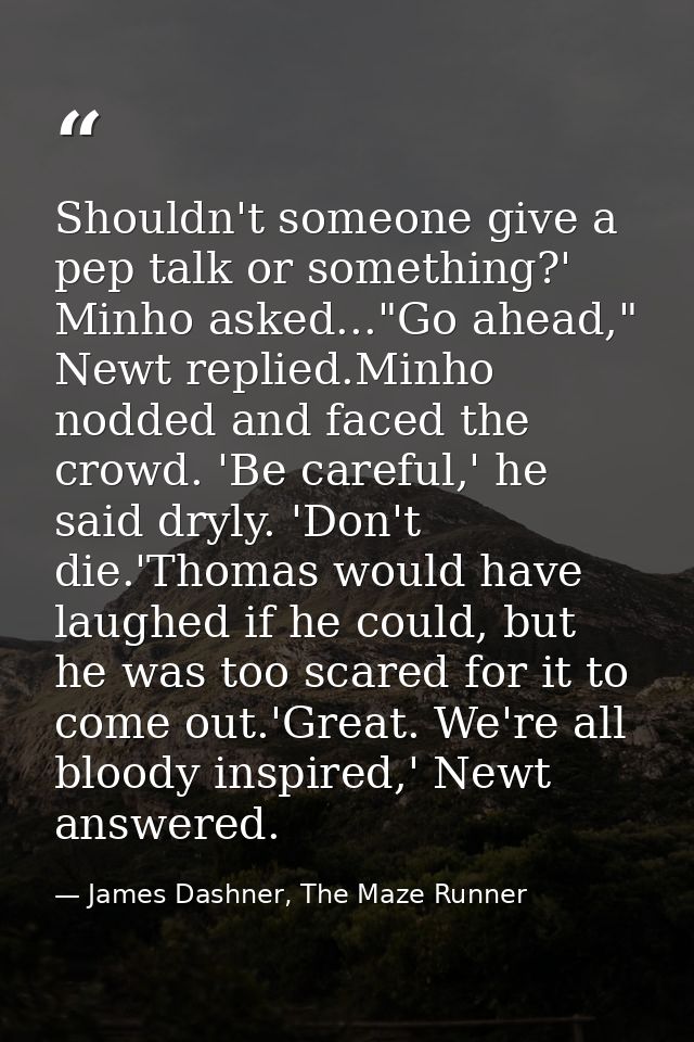 Shouldn't someone give a pep talk or something?' Minho asked..."Go ahead," Newt replied.Minho nodded and faced the crowd — James Dashner, The Maze Runner