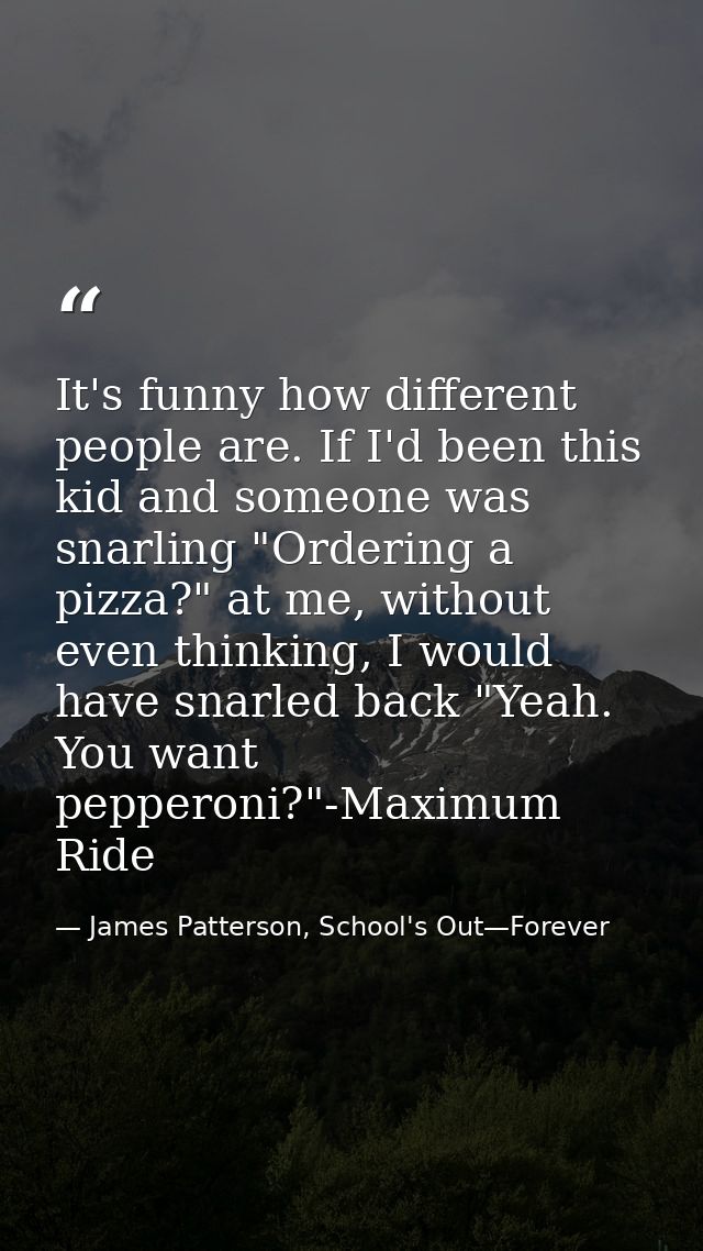 It's funny how different people are. If I'd been this kid and someone was snarling "Ordering a pizza?" at me, without ev — James Patterson, School's Out—Forever