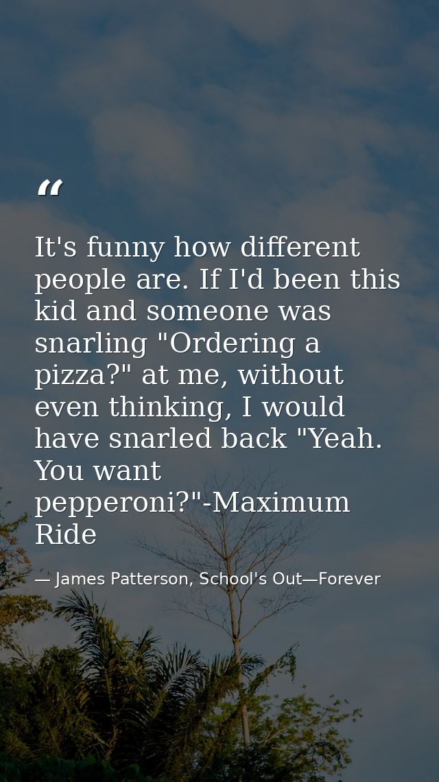 It's funny how different people are. If I'd been this kid and someone was snarling "Ordering a pizza?" at me, without ev — James Patterson, School's Out—Forever