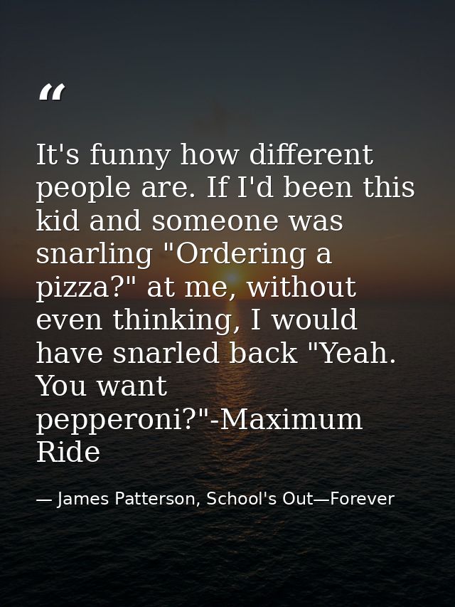 It's funny how different people are. If I'd been this kid and someone was snarling "Ordering a pizza?" at me, without ev — James Patterson, School's Out—Forever