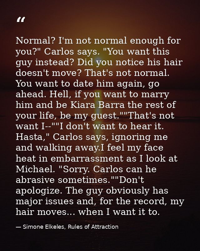 Normal? I'm not normal enough for you?" Carlos says. "You want this guy instead? Did you notice his hair doesn't move? T — Simone Elkeles, Rules of Attraction