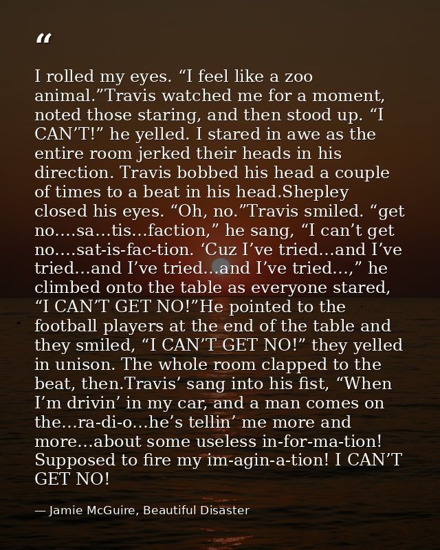I rolled my eyes. “I feel like a zoo animal.”Travis watched me for a moment, noted those staring, and then stood up. “I  — Jamie McGuire, Beautiful Disaster