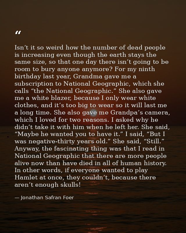 Isn’t it so weird how the number of dead people is increasing even though the earth stays the same size, so that one day — Jonathan Safran Foer