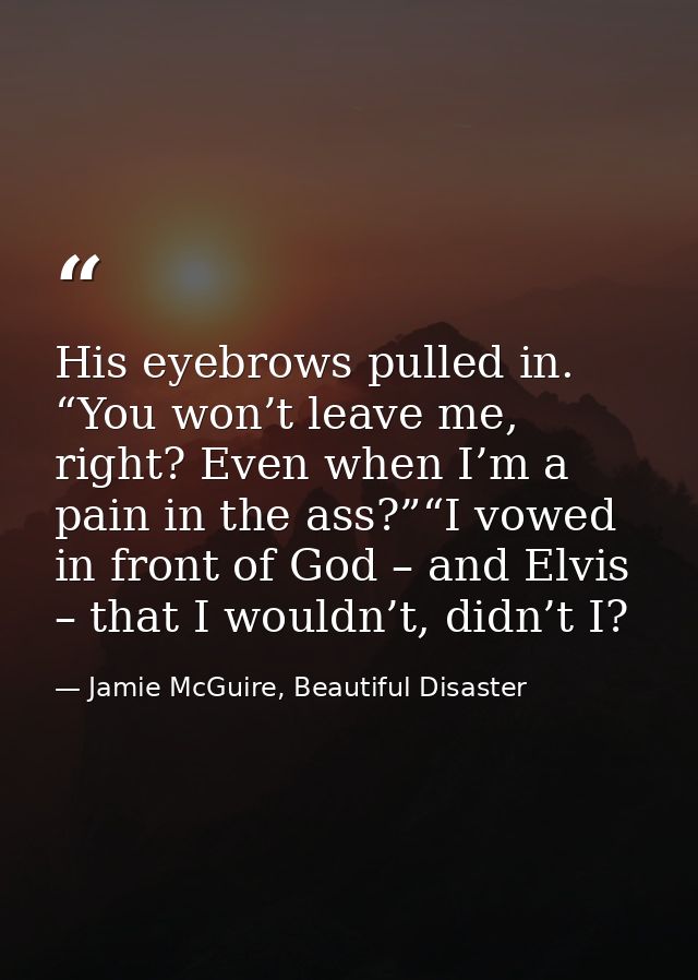 His eyebrows pulled in. “You won’t leave me, right? Even when I’m a pain in the ass?”“I vowed in front of God – and Elvi — Jamie McGuire, Beautiful Disaster