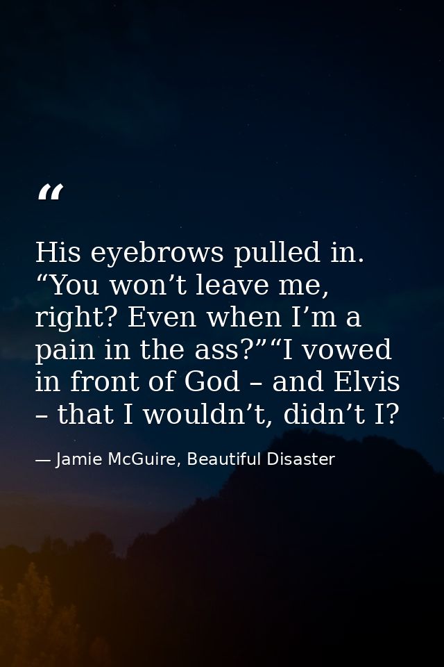 His eyebrows pulled in. “You won’t leave me, right? Even when I’m a pain in the ass?”“I vowed in front of God – and Elvi — Jamie McGuire, Beautiful Disaster