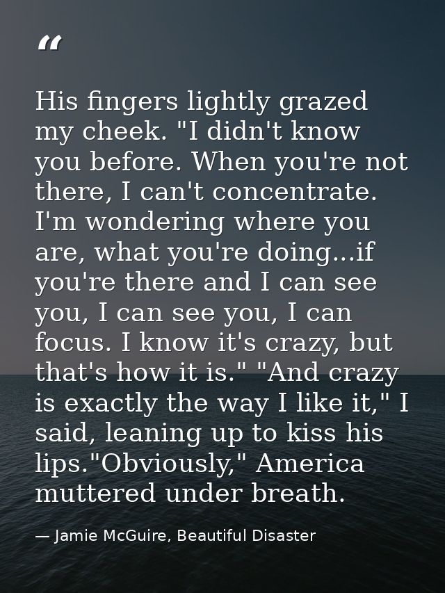 His fingers lightly grazed my cheek. "I didn't know you before. When you're not there, I can't concentrate. I'm wonderin — Jamie McGuire, Beautiful Disaster