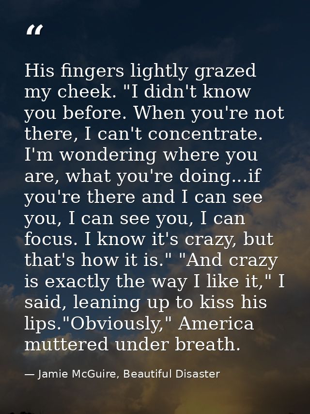 His fingers lightly grazed my cheek. "I didn't know you before. When you're not there, I can't concentrate. I'm wonderin — Jamie McGuire, Beautiful Disaster