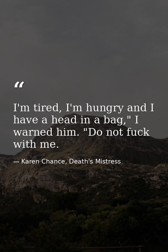 I'm tired, I'm hungry and I have a head in a bag," I warned him. "Do not fuck with me. — Karen Chance, Death's Mistress