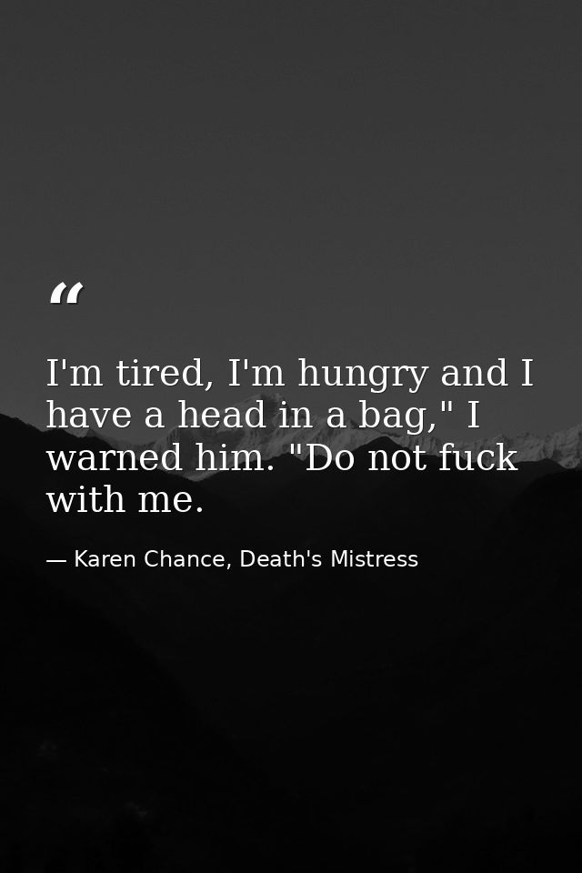 I'm tired, I'm hungry and I have a head in a bag," I warned him. "Do not fuck with me. — Karen Chance, Death's Mistress