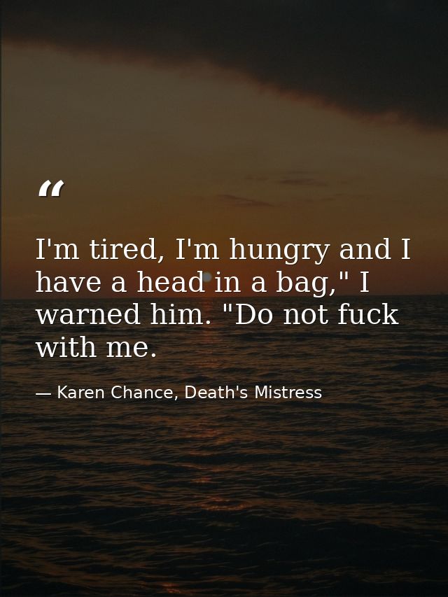I'm tired, I'm hungry and I have a head in a bag," I warned him. "Do not fuck with me. — Karen Chance, Death's Mistress