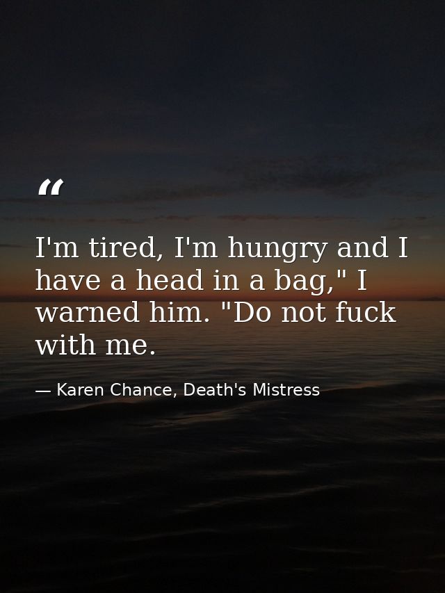 I'm tired, I'm hungry and I have a head in a bag," I warned him. "Do not fuck with me. — Karen Chance, Death's Mistress