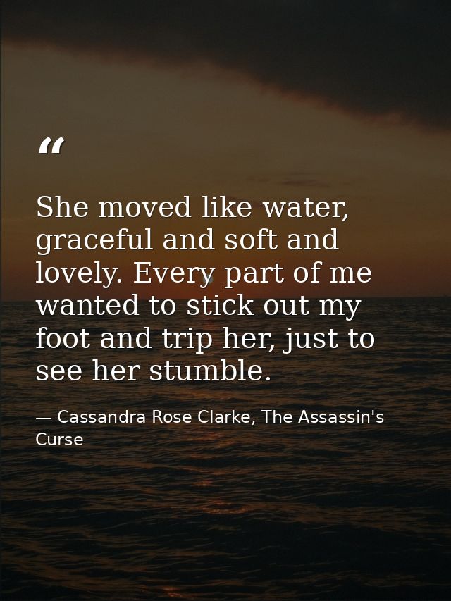She moved like water, graceful and soft and lovely. Every part of me wanted to stick out my foot and trip her, just to s — Cassandra Rose Clarke, The Assassin's Curse