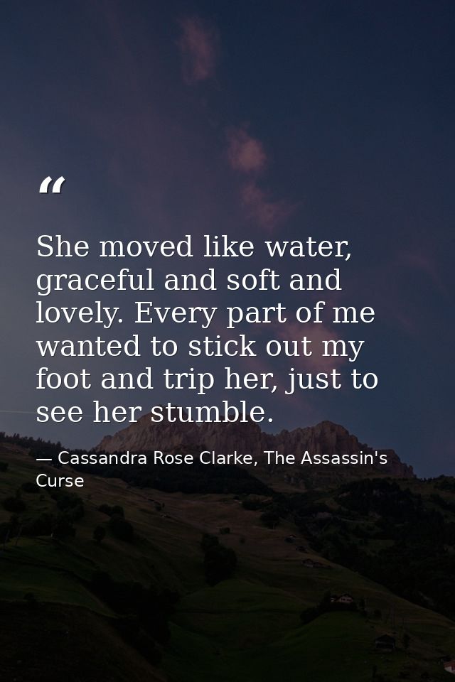 She moved like water, graceful and soft and lovely. Every part of me wanted to stick out my foot and trip her, just to s — Cassandra Rose Clarke, The Assassin's Curse