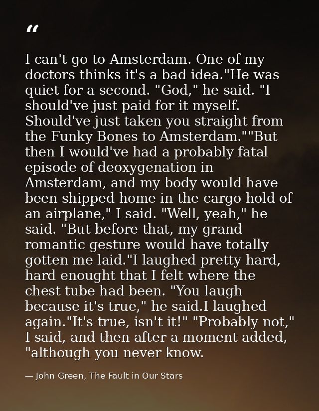 I can't go to Amsterdam. One of my doctors thinks it's a bad idea."He was quiet for a second. "God," he said. "I should' — John Green, The Fault in Our Stars