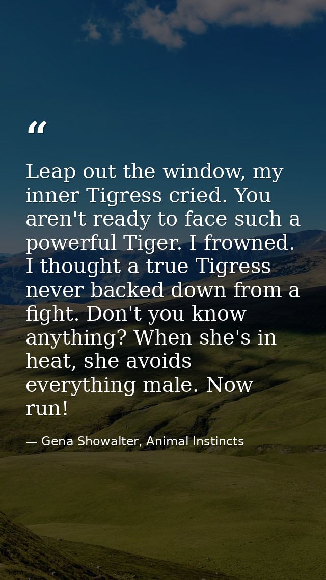 Leap out the window, my inner Tigress cried. You aren't ready to face such a powerful Tiger. I frowned. I thought a true — Gena Showalter, Animal Instincts