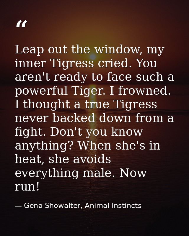 Leap out the window, my inner Tigress cried. You aren't ready to face such a powerful Tiger. I frowned. I thought a true — Gena Showalter, Animal Instincts