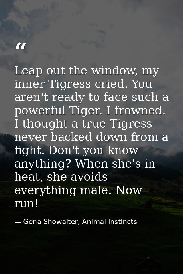 Leap out the window, my inner Tigress cried. You aren't ready to face such a powerful Tiger. I frowned. I thought a true — Gena Showalter, Animal Instincts