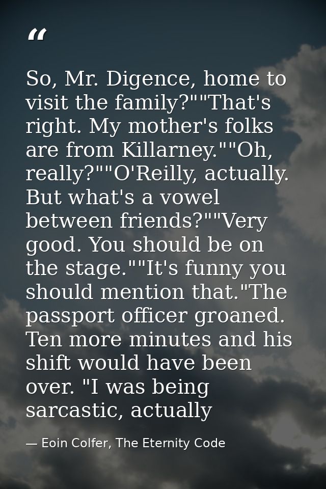 So, Mr. Digence, home to visit the family?""That's right. My mother's folks are from Killarney.""Oh, really?""O'Reilly,  — Eoin Colfer, The Eternity Code