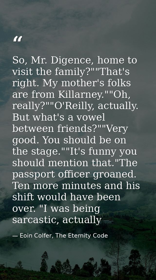 So, Mr. Digence, home to visit the family?""That's right. My mother's folks are from Killarney.""Oh, really?""O'Reilly,  — Eoin Colfer, The Eternity Code