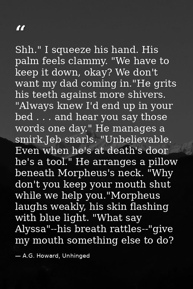 Shh." I squeeze his hand. His palm feels clammy. "We have to keep it down, okay? We don't want my dad coming in."He grit — A.G. Howard, Unhinged