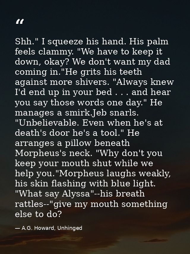 Shh." I squeeze his hand. His palm feels clammy. "We have to keep it down, okay? We don't want my dad coming in."He grit — A.G. Howard, Unhinged