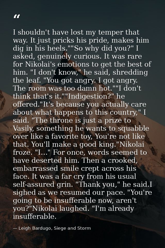 I shouldn't have lost my temper that way. It just pricks his pride, makes him dig in his heels.""So why did you?" I aske — Leigh Bardugo, Siege and Storm