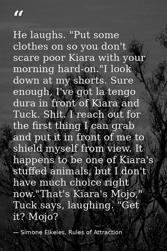 He laughs. "Put some clothes on so you don't scare poor Kiara with your morning hard-on."I look down at my shorts. Sure  — Simone Elkeles, Rules of Attraction