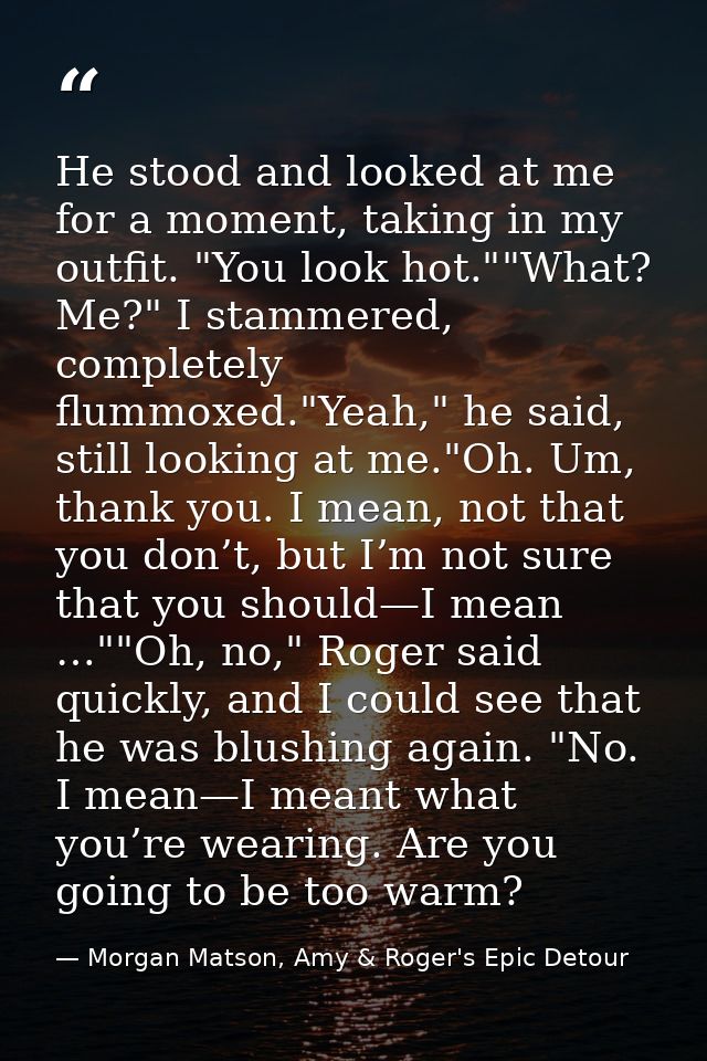 He stood and looked at me for a moment, taking in my outfit. "You look hot.""What? Me?" I stammered, completely flummoxe — Morgan Matson, Amy & Roger's Epic Detour
