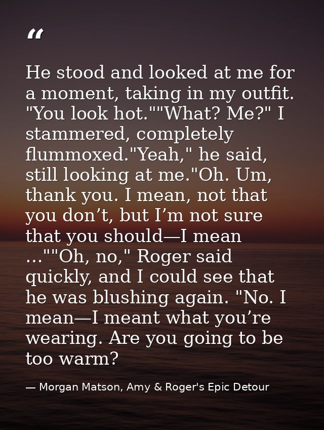 He stood and looked at me for a moment, taking in my outfit. "You look hot.""What? Me?" I stammered, completely flummoxe — Morgan Matson, Amy & Roger's Epic Detour