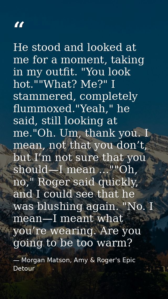 He stood and looked at me for a moment, taking in my outfit. "You look hot.""What? Me?" I stammered, completely flummoxe — Morgan Matson, Amy & Roger's Epic Detour