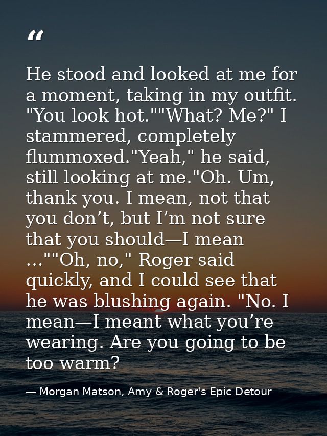 He stood and looked at me for a moment, taking in my outfit. "You look hot.""What? Me?" I stammered, completely flummoxe — Morgan Matson, Amy & Roger's Epic Detour