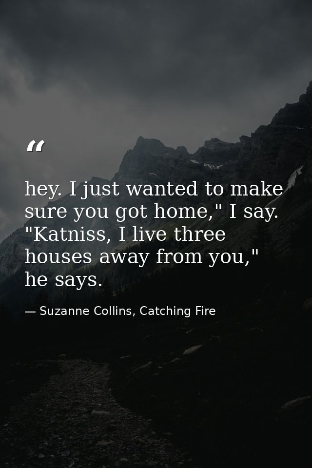 hey. I just wanted to make sure you got home," I say. "Katniss, I live three houses away from you," he says. — Suzanne Collins, Catching Fire
