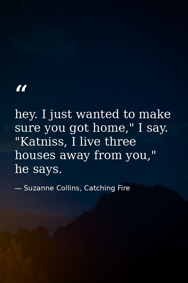 hey. I just wanted to make sure you got home," I say. "Katniss, I live three houses away from you," he says. — Suzanne Collins, Catching Fire