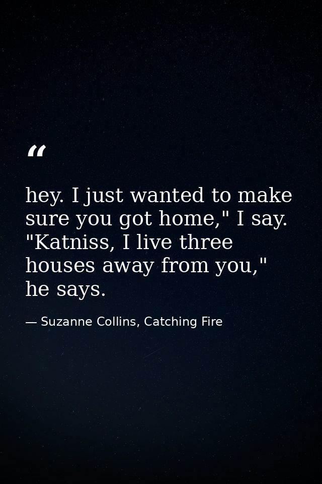 hey. I just wanted to make sure you got home," I say. "Katniss, I live three houses away from you," he says. — Suzanne Collins, Catching Fire