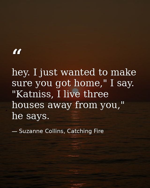 hey. I just wanted to make sure you got home," I say. "Katniss, I live three houses away from you," he says. — Suzanne Collins, Catching Fire