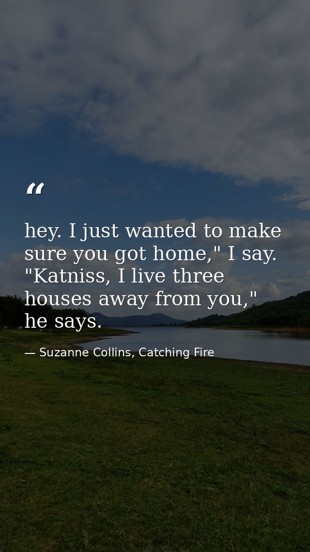 hey. I just wanted to make sure you got home," I say. "Katniss, I live three houses away from you," he says. — Suzanne Collins, Catching Fire