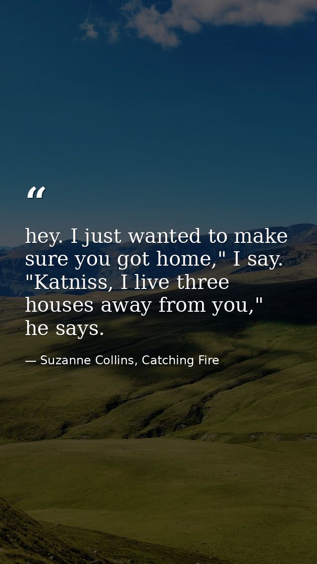hey. I just wanted to make sure you got home," I say. "Katniss, I live three houses away from you," he says. — Suzanne Collins, Catching Fire