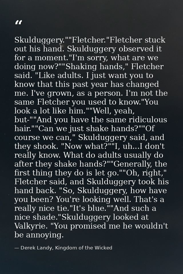 Skulduggery.""Fletcher."Fletcher stuck out his hand. Skulduggery observed it for a moment."I'm sorry, what are we doing  — Derek Landy, Kingdom of the Wicked