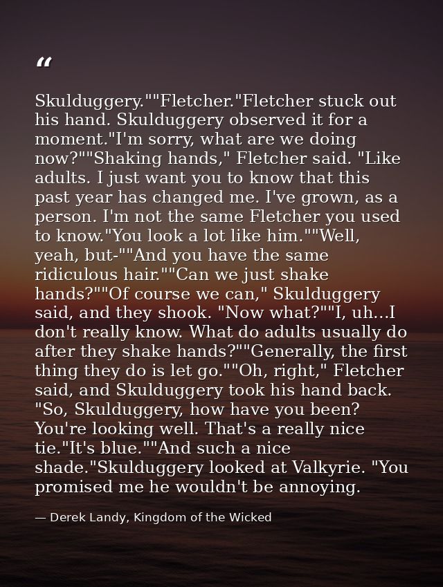 Skulduggery.""Fletcher."Fletcher stuck out his hand. Skulduggery observed it for a moment."I'm sorry, what are we doing  — Derek Landy, Kingdom of the Wicked