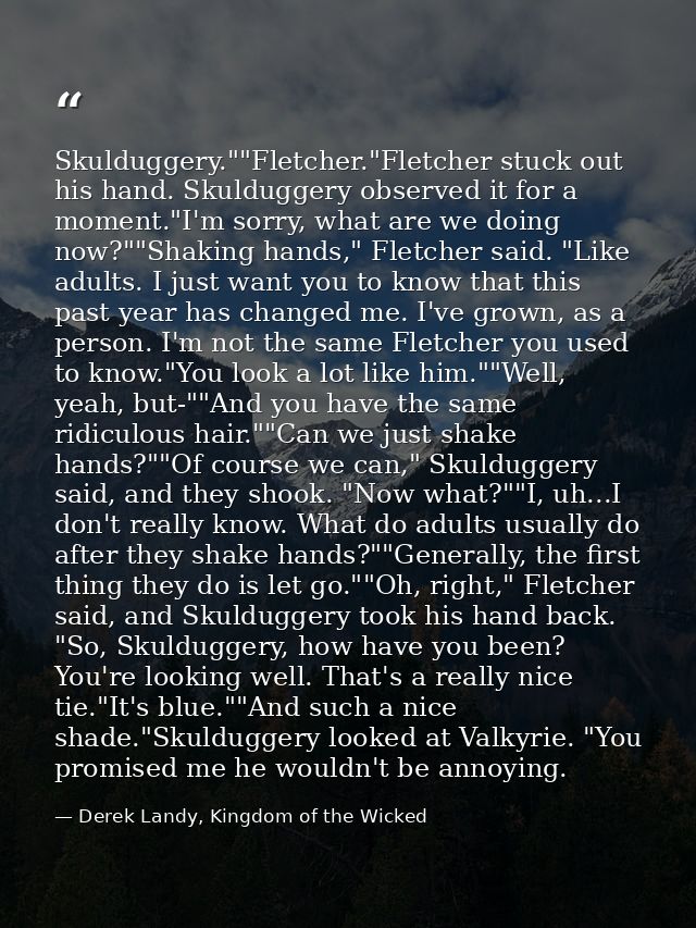 Skulduggery.""Fletcher."Fletcher stuck out his hand. Skulduggery observed it for a moment."I'm sorry, what are we doing  — Derek Landy, Kingdom of the Wicked