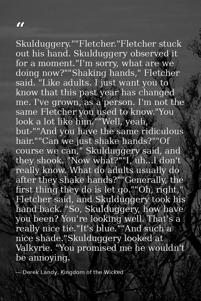 Skulduggery.""Fletcher."Fletcher stuck out his hand. Skulduggery observed it for a moment."I'm sorry, what are we doing  — Derek Landy, Kingdom of the Wicked