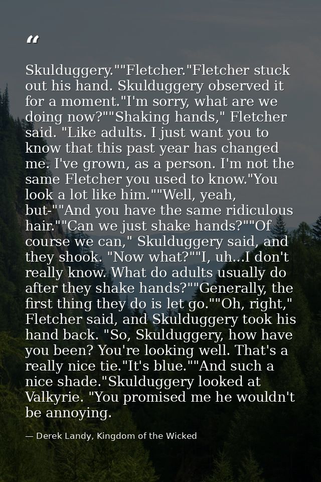 Skulduggery.""Fletcher."Fletcher stuck out his hand. Skulduggery observed it for a moment."I'm sorry, what are we doing  — Derek Landy, Kingdom of the Wicked