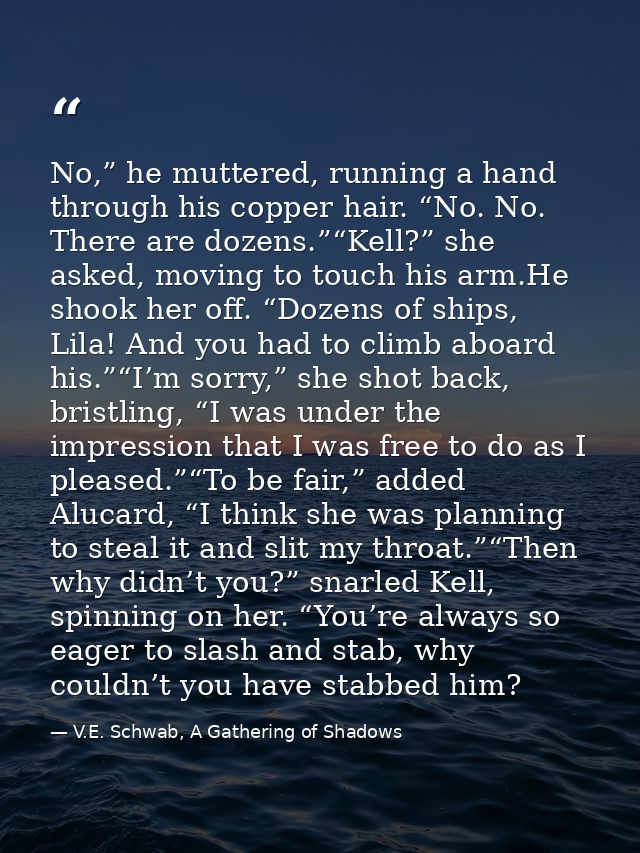 No,” he muttered, running a hand through his copper hair. “No. No. There are dozens.”“Kell?” she asked, moving to touch  — V.E. Schwab, A Gathering of Shadows