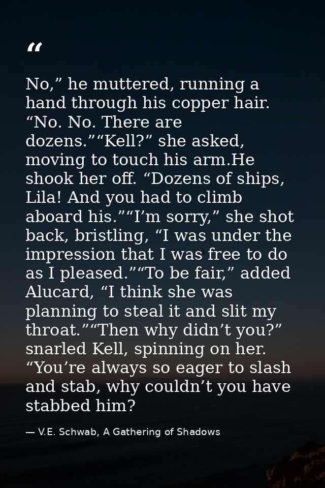 No,” he muttered, running a hand through his copper hair. “No. No. There are dozens.”“Kell?” she asked, moving to touch  — V.E. Schwab, A Gathering of Shadows