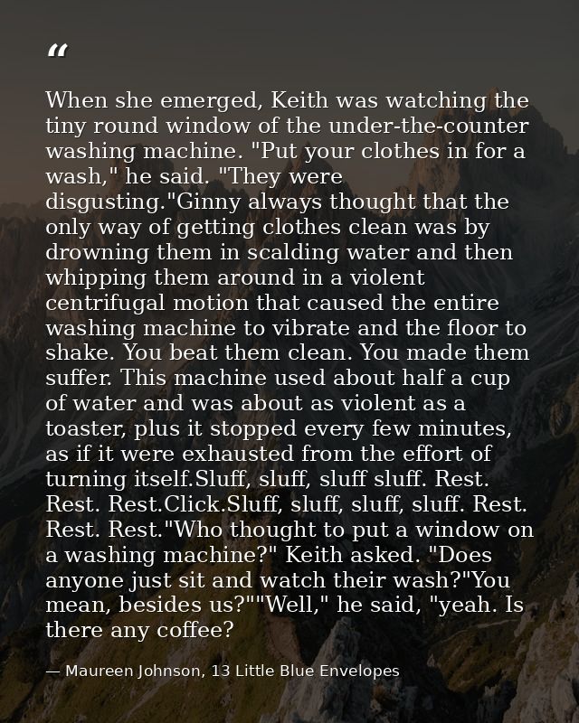 When she emerged, Keith was watching the tiny round window of the under-the-counter washing machine. "Put your clothes i — Maureen Johnson, 13 Little Blue Envelopes