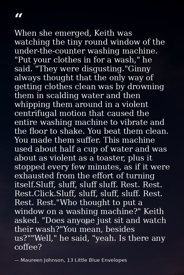 When she emerged, Keith was watching the tiny round window of the under-the-counter washing machine. "Put your clothes i — Maureen Johnson, 13 Little Blue Envelopes