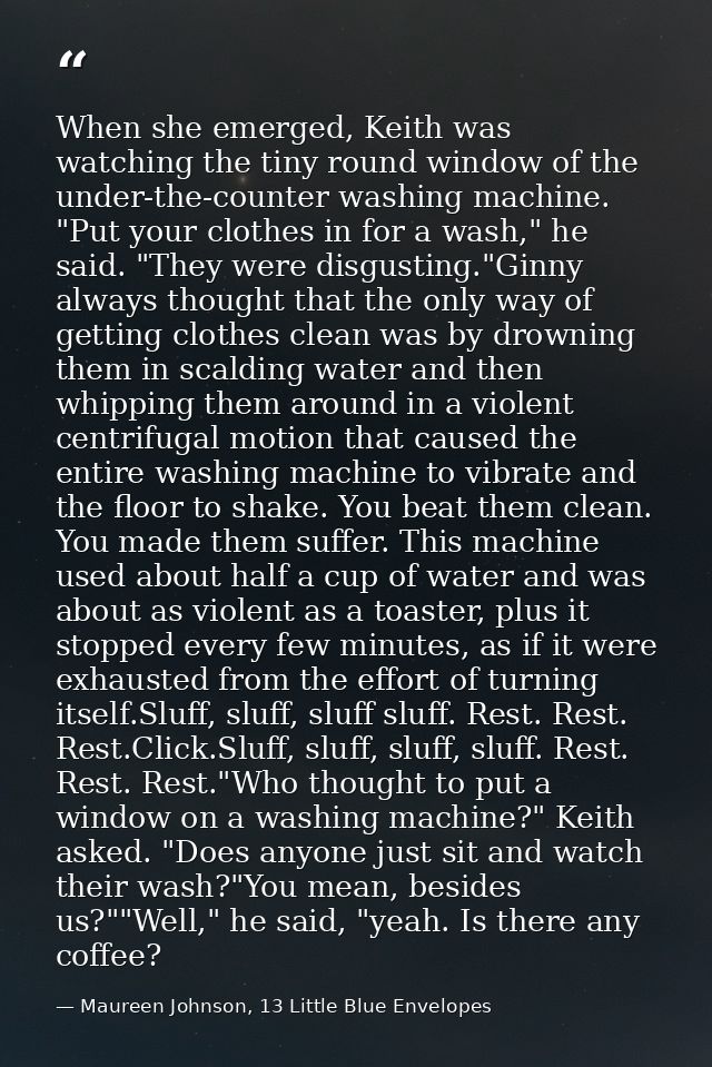 When she emerged, Keith was watching the tiny round window of the under-the-counter washing machine. "Put your clothes i — Maureen Johnson, 13 Little Blue Envelopes