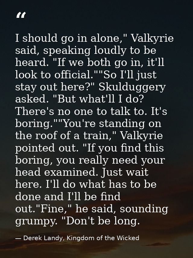 I should go in alone," Valkyrie said, speaking loudly to be heard. "If we both go in, it'll look to official.""So I'll j — Derek Landy, Kingdom of the Wicked