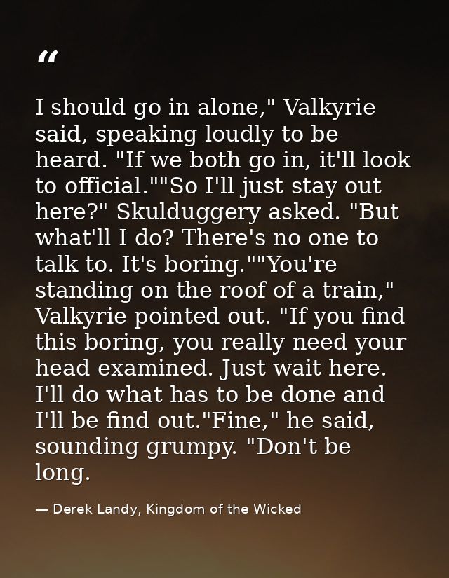 I should go in alone," Valkyrie said, speaking loudly to be heard. "If we both go in, it'll look to official.""So I'll j — Derek Landy, Kingdom of the Wicked